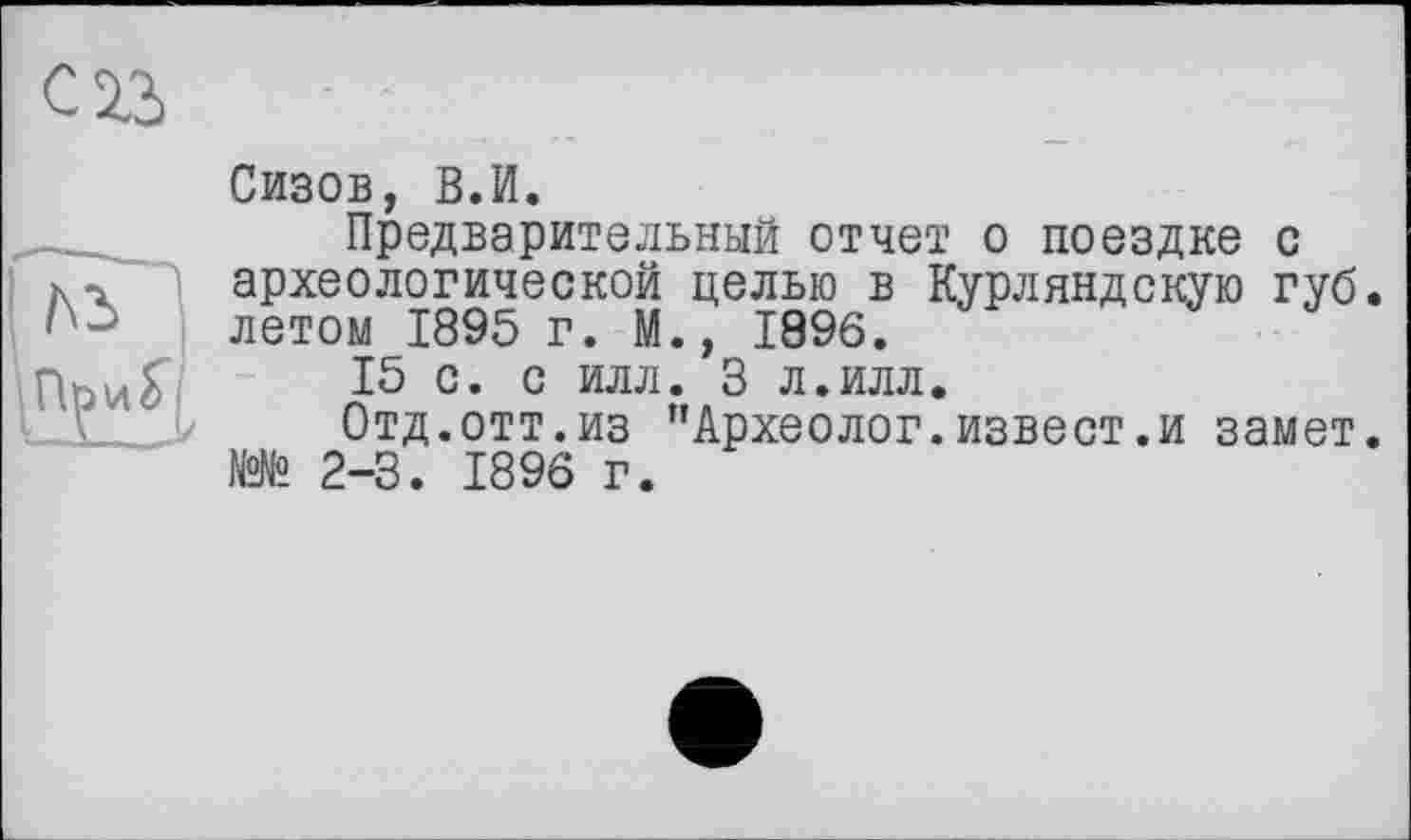 ﻿С 23
Сизов, В.И.
Предварительный отчет о поездке с археологической целью в Курляндскую губ. летом 1895 г. М., 1896.
15 с. с илл. 3 л.илл.
Отд.отт.из ’’Археолог.извест.и замет. №№ 2-3. 1896 г.